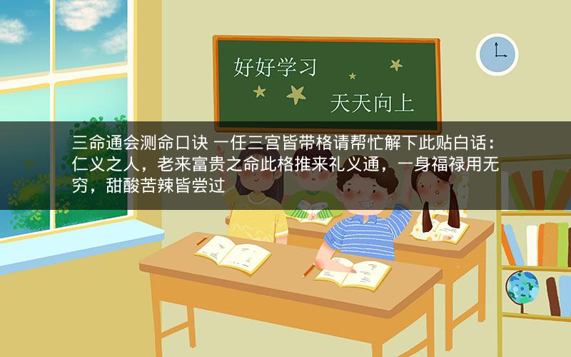 三命通会测命口诀 一任三宫皆带格请帮忙解下此贴白话：仁义之人，老来富贵之命此格推来礼义通，一身福禄用无穷，甜酸苦辣皆尝过