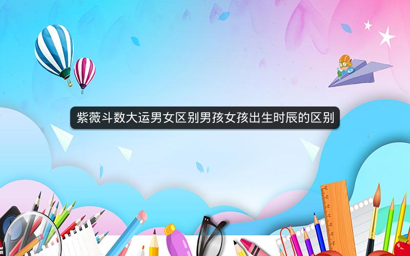 紫薇斗数大运男女区别男孩女孩出生时辰的区别