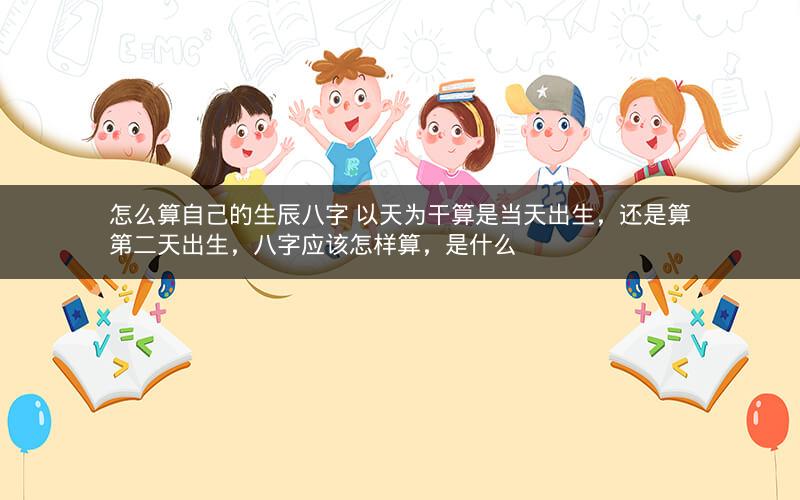 怎么算自己的生辰八字 以天为干算是当天出生，还是算第二天出生，八字应该怎样算，是什么