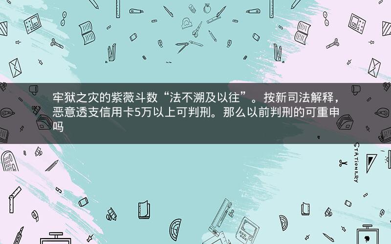 牢狱之灾的紫薇斗数“法不溯及以往”。按新司法解释，恶意透支信用卡5万以上可判刑。那么以前判刑的可重申吗