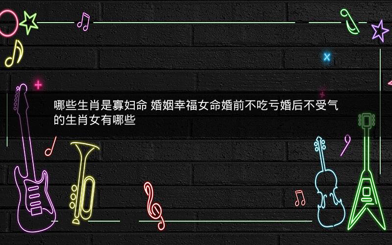 哪些生肖是寡妇命 婚姻幸福女命婚前不吃亏婚后不受气的生肖女有哪些