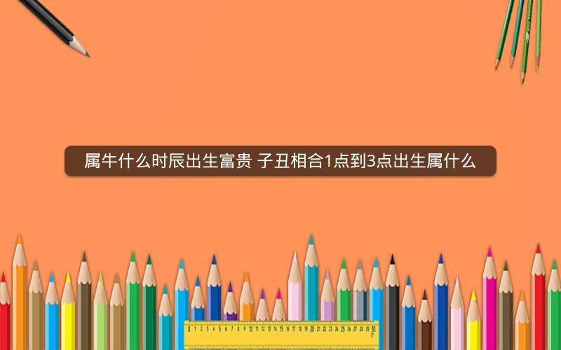 属牛什么时辰出生富贵 子丑相合1点到3点出生属什么
