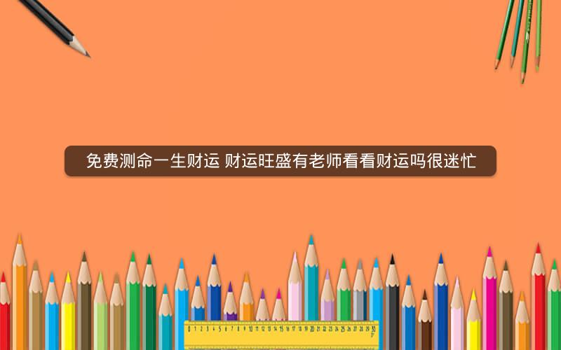 免费测命一生财运 财运旺盛有老师看看财运吗很迷忙