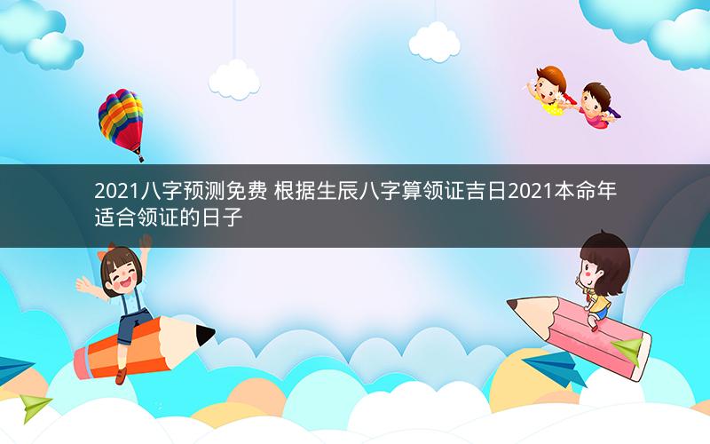 2021八字预测免费 根据生辰八字算领证吉日2021本命年适合领证的日子