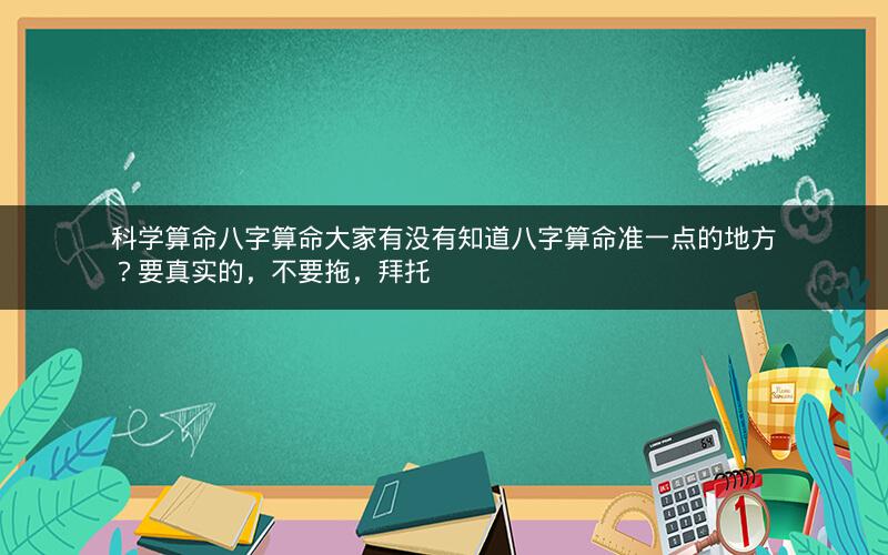 科学算命八字算命大家有没有知道八字算命准一点的地方？要真实的，不要拖，拜托