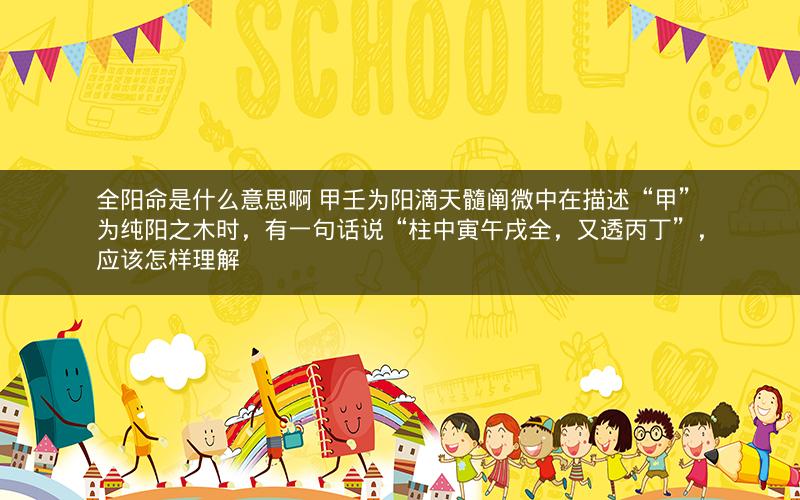 全阳命是什么意思啊 甲壬为阳滴天髓阐微中在描述“甲”为纯阳之木时，有一句话说“柱中寅午戌全，又透丙丁”，应该怎样理解