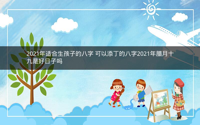 2021年适合生孩子的八字 可以添丁的八字2021年腊月十九是好日子吗 2021年适合生孩子的八字 可以添丁的八字2021年腊月十九是好日子吗