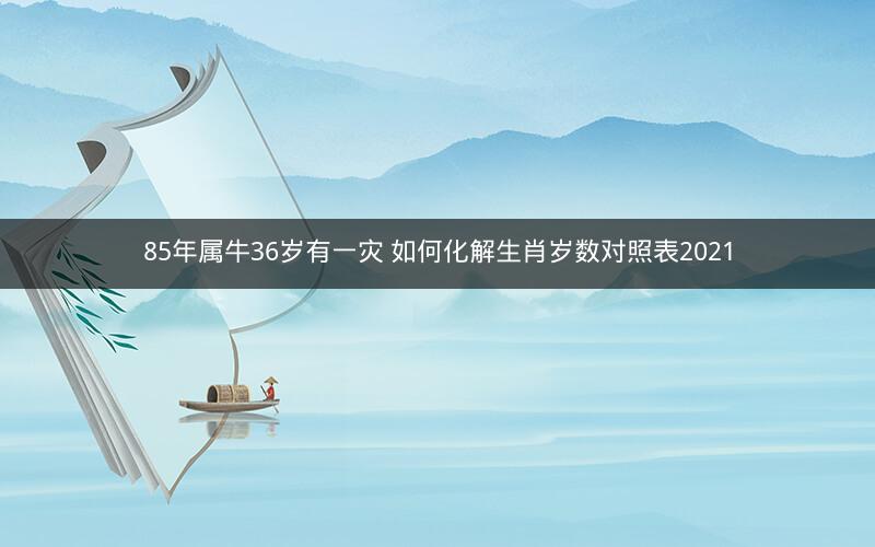 85年属牛36岁有一灾 如何化解生肖岁数对照表2021