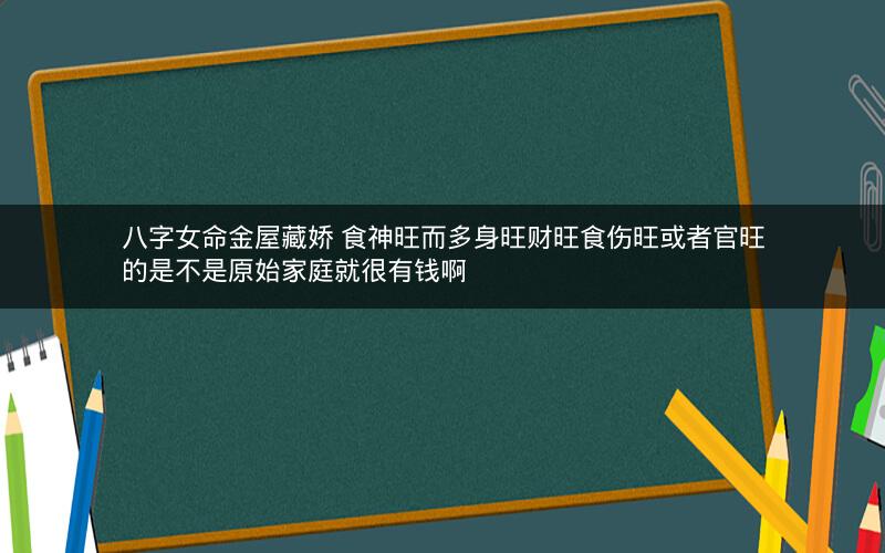 八字女命金屋藏娇 食神旺而多身旺财旺食伤旺或者官旺的是不是原始家庭就很有钱啊 八字女命金屋藏娇 食神旺而多身旺财旺食伤旺或者官旺的是不是原始家庭就很有钱啊