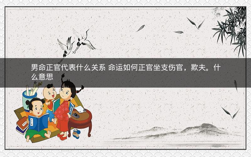 男命正官代表什么关系 命运如何正官坐支伤官，欺夫。什么意思