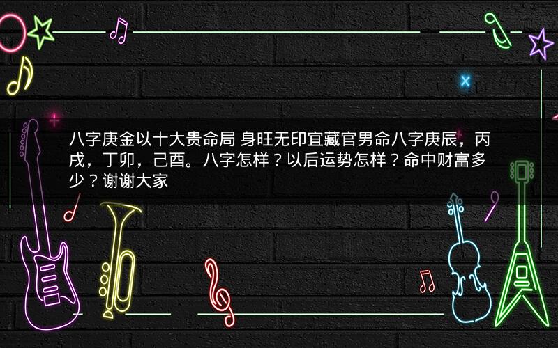 八字庚金以十大贵命局 身旺无印宜藏官男命八字庚辰，丙戌，丁卯，己酉。八字怎样？以后运势怎样？命中财富多少？谢谢大家