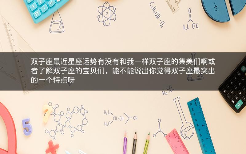 双子座最近星座运势有没有和我一样双子座的集美们啊或者了解双子座的宝贝们,能不能说出你觉得双子座最突出的一个特点呀 双子座最近星座运势有没有和我一样双子座的集美们啊或者了解双子座的宝贝们,能不能说出你觉得双子座最突出的一个特点呀