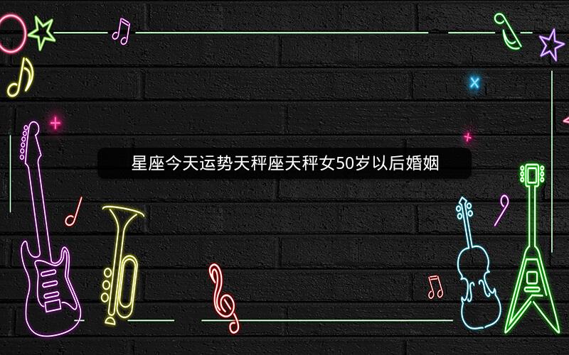 星座今天运势天秤座天秤女50岁以后婚姻