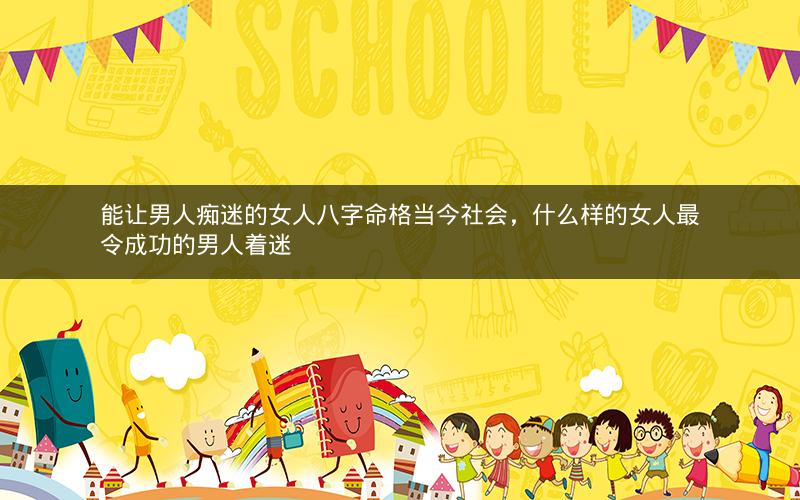 能让男人痴迷的女人八字命格当今社会，什么样的女人最令成功的男人着迷