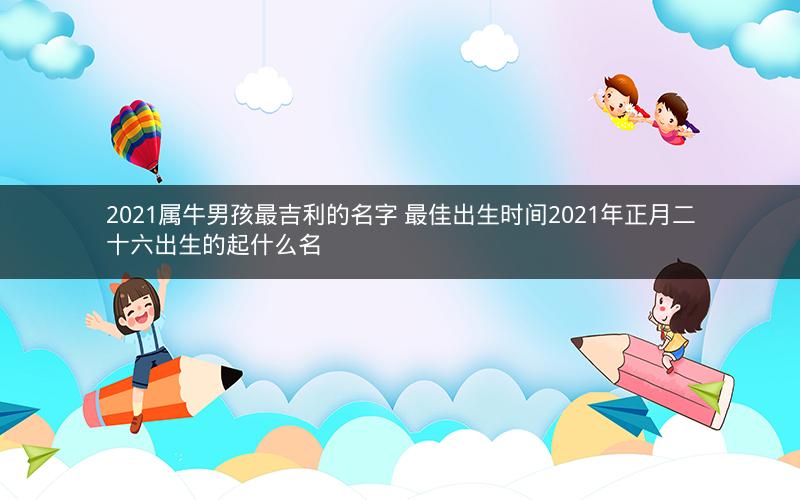 2021属牛男孩最吉利的名字 最佳出生时间2021年正月二十六出生的起什么名