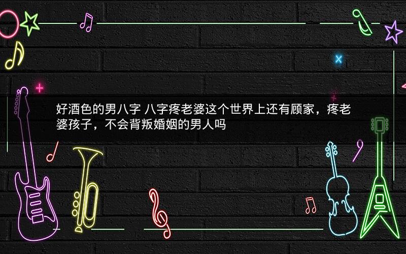 好酒色的男八字 八字疼老婆这个世界上还有顾家，疼老婆孩子，不会背叛婚姻的男人吗