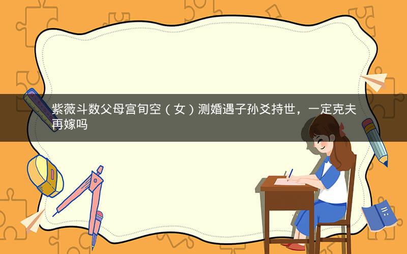紫薇斗数父母宫旬空（女）测婚遇子孙爻持世，一定克夫再嫁吗