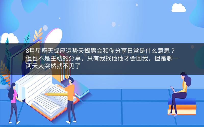 8月星座天蝎座运势天蝎男会和你分享日常是什么意思？但也不是主动的分享，只有我找他他才会回我，但是聊一两天人突然就不见了