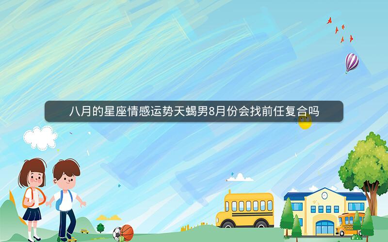 八月的星座情感运势天蝎男8月份会找前任复合吗 八月的星座情感运势天蝎男8月份会找前任复合吗