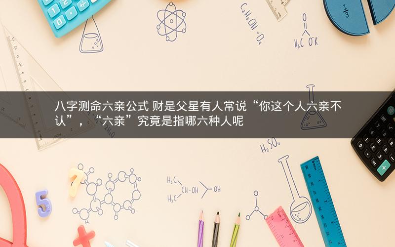 八字测命六亲公式 财是父星有人常说“你这个人六亲不认”，“六亲”究竟是指哪六种人呢