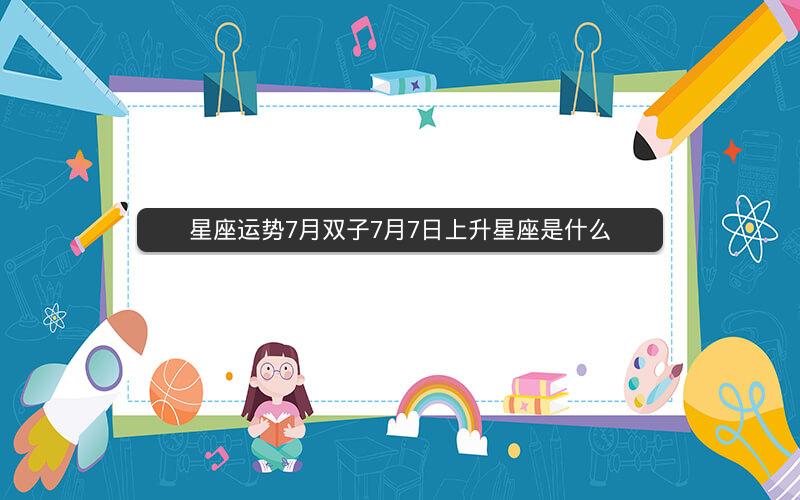 星座运势7月双子7月7日上升星座是什么 星座运势7月双子7月7日上升星座是什么