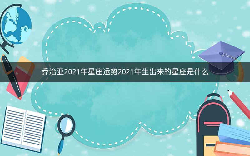 乔治亚2021年星座运势2021年生出来的星座是什么