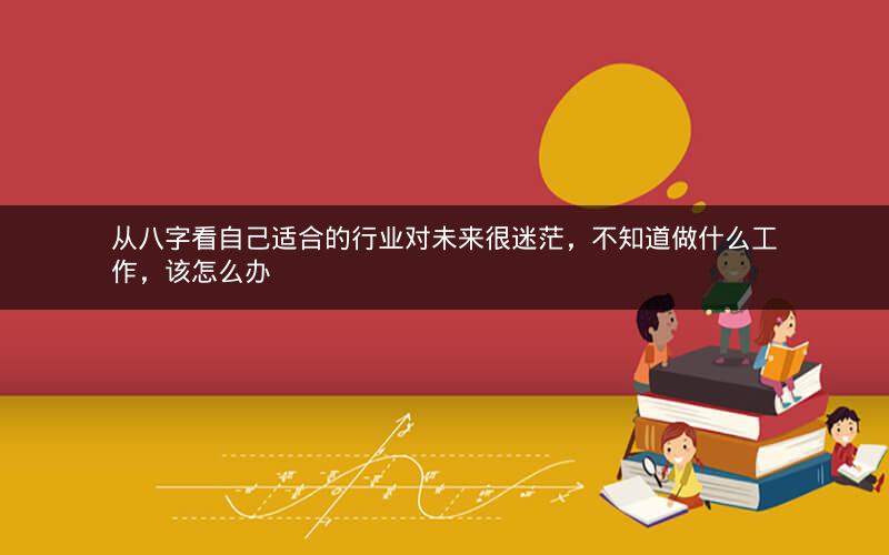 从八字看自己适合的行业对未来很迷茫，不知道做什么工作，该怎么办
