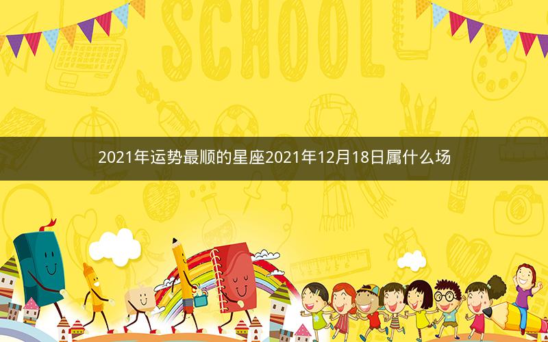 2021年运势最顺的星座2021年12月18日属什么场
