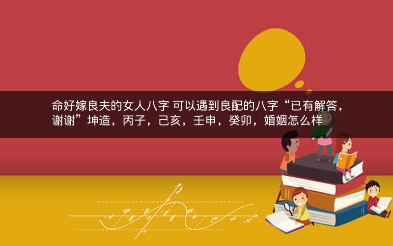 命好嫁良夫的女人八字 可以遇到良配的八字“已有解答，谢谢”坤造，丙子，己亥，壬申，癸卯，婚姻怎么样