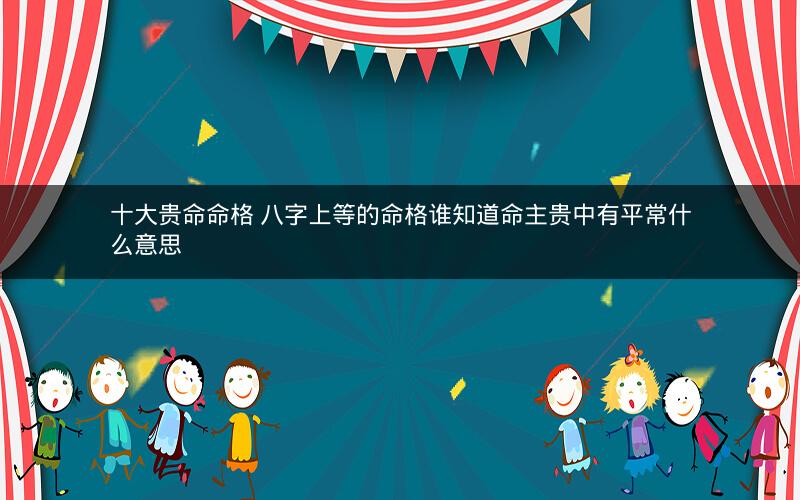 十大贵命命格 八字上等的命格谁知道命主贵中有平常什么意思 十大贵命命格 八字上等的命格谁知道命主贵中有平常什么意思