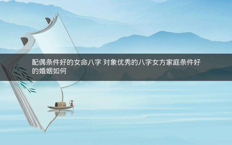 配偶条件好的女命八字 对象优秀的八字女方家庭条件好的婚姻如何