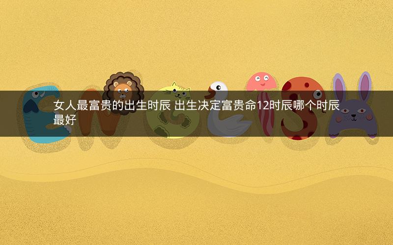 女人最富贵的出生时辰 出生决定富贵命12时辰哪个时辰最好