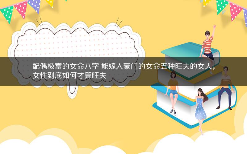 配偶极富的女命八字 能嫁入豪门的女命五种旺夫的女人，女性到底如何才算旺夫