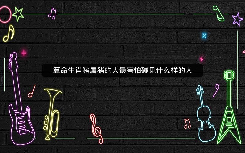 算命生肖猪属猪的人最害怕碰见什么样的人