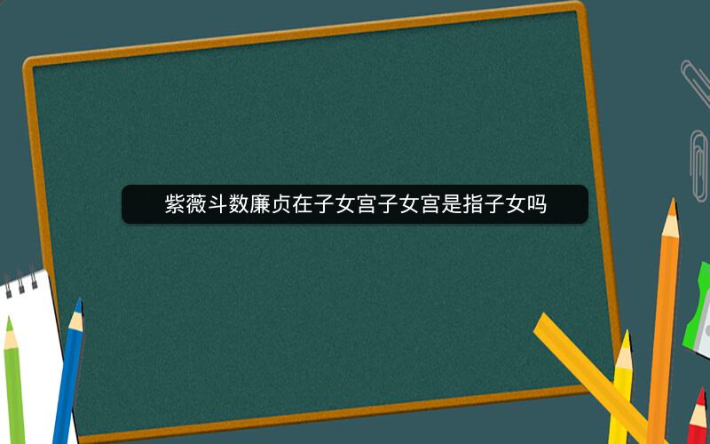 紫薇斗数廉贞在子女宫子女宫是指子女吗