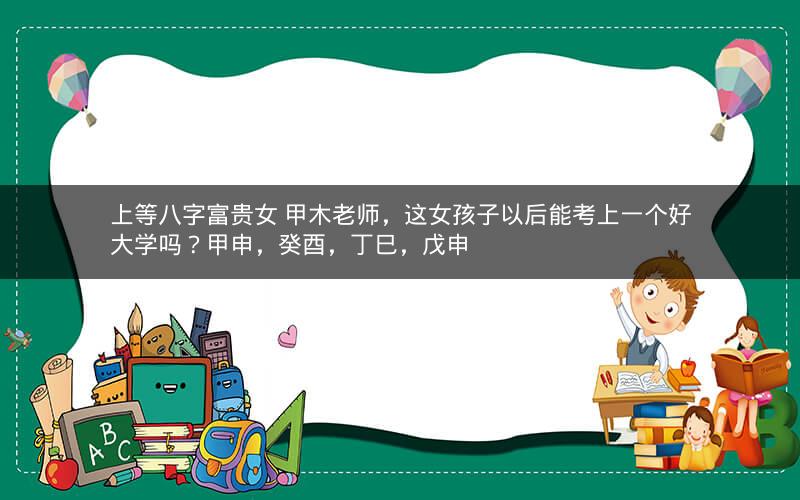 上等八字富贵女 甲木老师，这女孩子以后能考上一个好大学吗？甲申，癸酉，丁巳，戊申