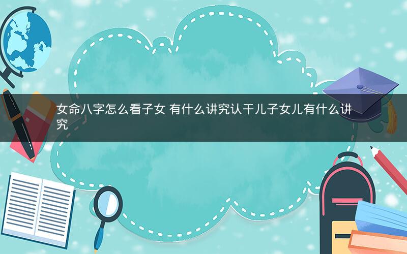 女命八字怎么看子女 有什么讲究认干儿子女儿有什么讲究