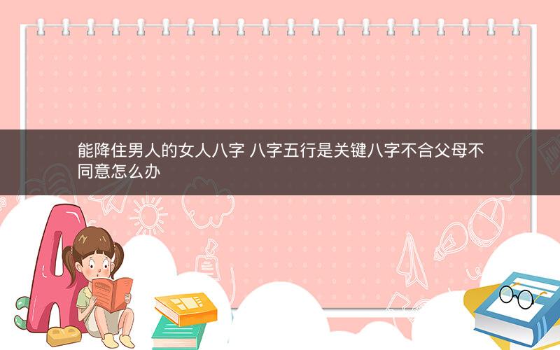 能降住男人的女人八字 八字五行是关键八字不合父母不同意怎么办