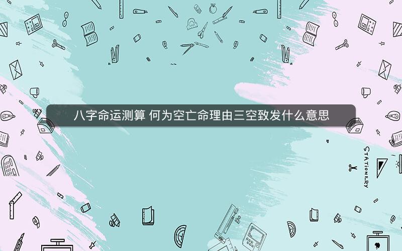 八字命运测算 何为空亡命理由三空致发什么意思