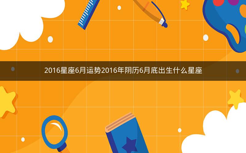 2016星座6月运势2016年阴历6月底出生什么星座