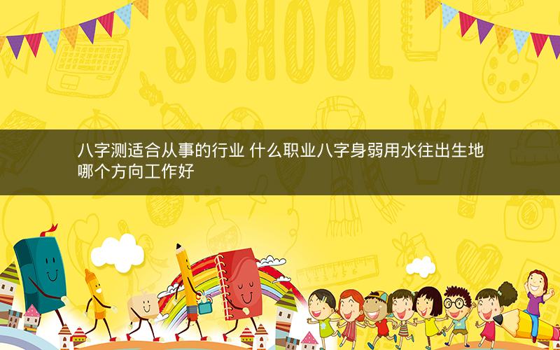 八字测适合从事的行业 什么职业八字身弱用水往出生地哪个方向工作好