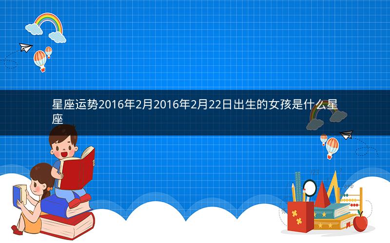 星座运势2016年2月2016年2月22日出生的女孩是什么星座