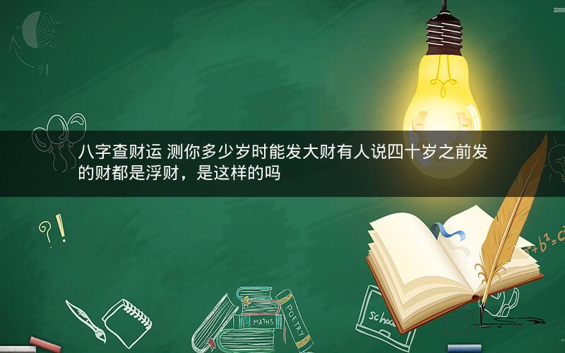 八字查财运 测你多少岁时能发大财有人说四十岁之前发的财都是浮财，是这样的吗