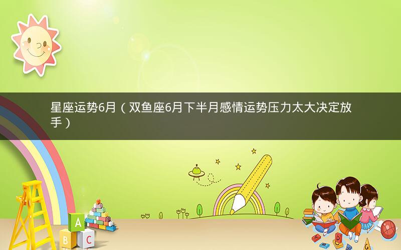 星座运势6月(双鱼座6月下半月感情运势压力太大决定放手) 星座运势6月(双鱼座6月下半月感情运势压力太大决定放手)