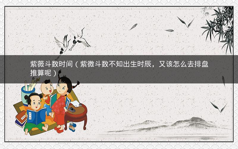 紫薇斗数时间(紫微斗数不知出生时辰,又该怎么去排盘推算呢) 紫薇斗数时间(紫微斗数不知出生时辰,又该怎么去排盘推算呢)