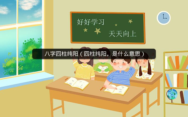 八字四柱纯阳（四柱纯阳，是什么意思）