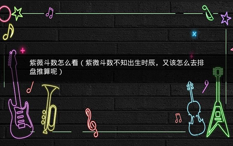 紫薇斗数怎么看(紫微斗数不知出生时辰,又该怎么去排盘推算呢) 紫薇斗数怎么看(紫微斗数不知出生时辰,又该怎么去排盘推算呢)