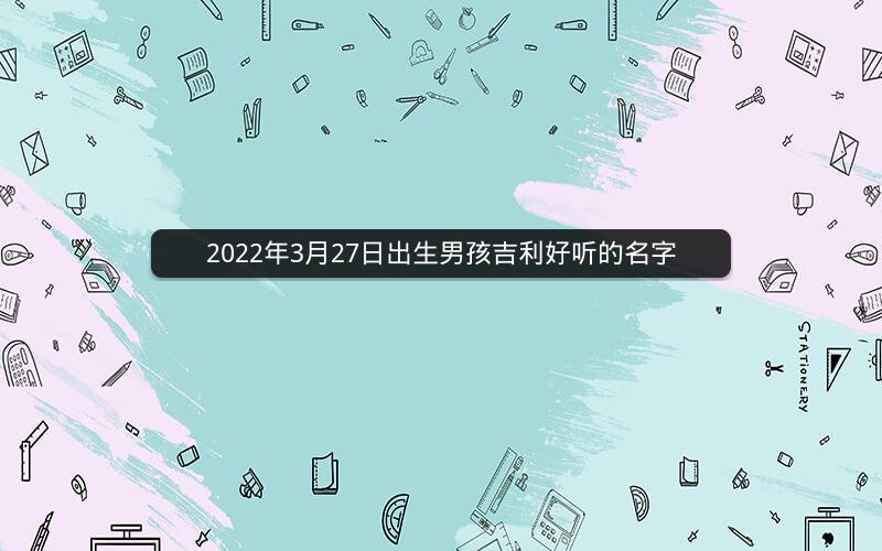 2022年3月27日出生男孩吉利好听的名字 2022年3月27日出生男孩吉利好听的名字