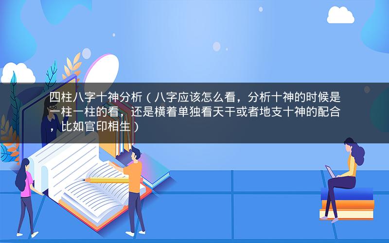 四柱八字十神分析(八字应该怎么看,分析十神的时候是一柱一柱的看,还是横着单独看天干或者地支十神的配合,比如官印相生)