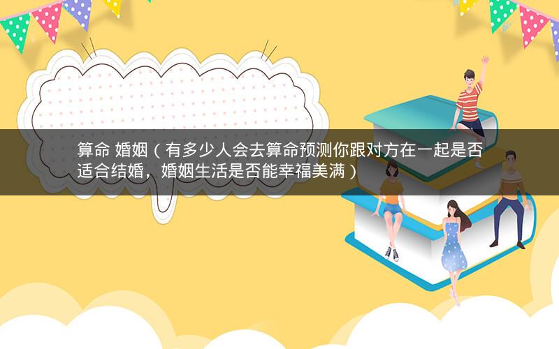 算命 婚姻(有多少人会去算命预测你跟对方在一起是否适合结婚,婚姻生活是否能幸福美满)